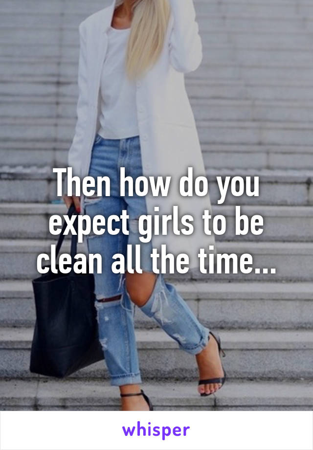 Then how do you expect girls to be clean all the time...