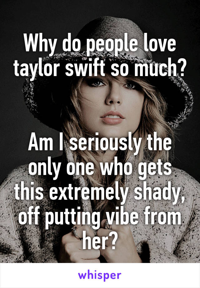 Why do people love taylor swift so much? 

Am I seriously the only one who gets this extremely shady, off putting vibe from her?