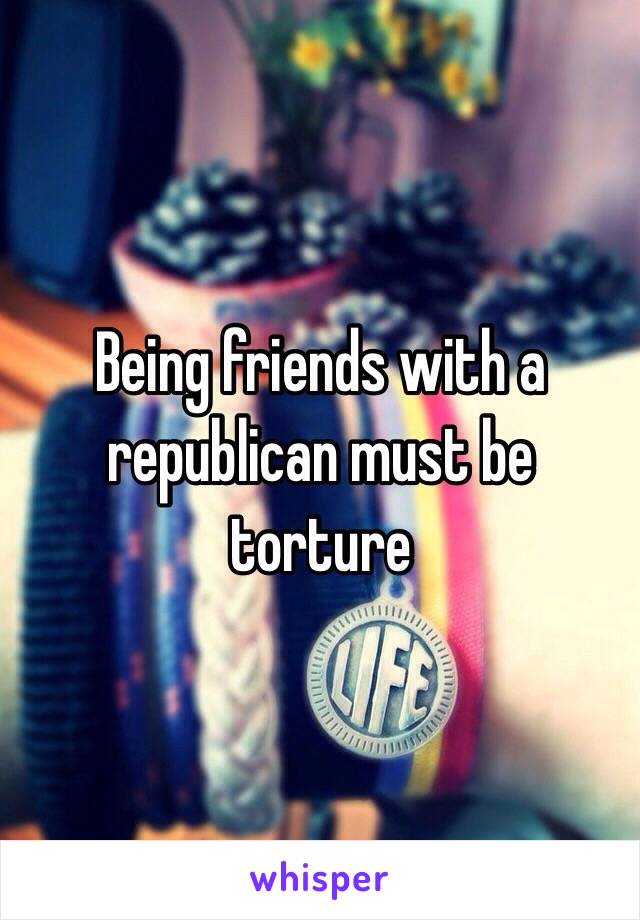 Being friends with a republican must be torture 
