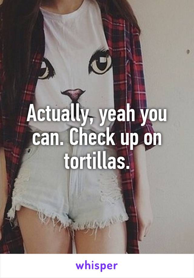 Actually, yeah you can. Check up on tortillas.