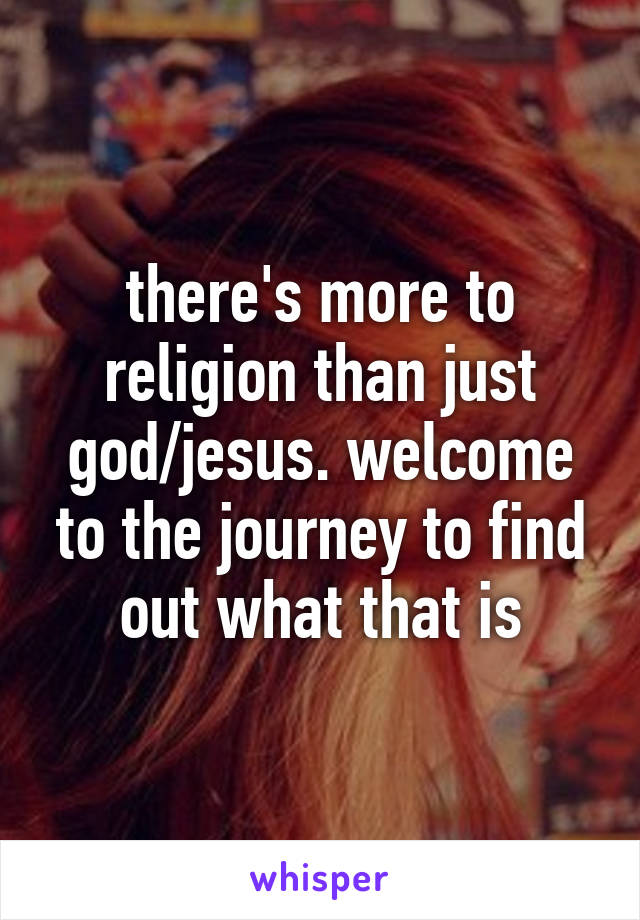 there's more to religion than just god/jesus. welcome to the journey to find out what that is