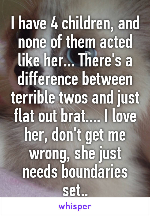 I have 4 children, and none of them acted like her... There's a difference between terrible twos and just flat out brat.... I love her, don't get me wrong, she just needs boundaries set..