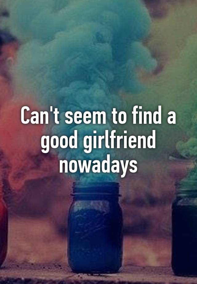 can-t-seem-to-find-a-good-girlfriend-nowadays