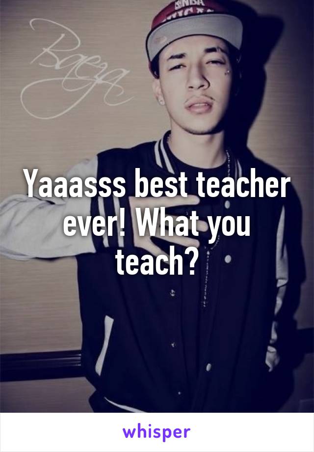 Yaaasss best teacher ever! What you teach?
