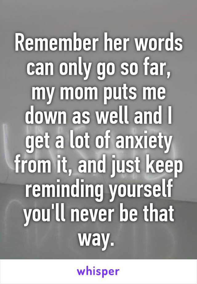 Remember her words can only go so far, my mom puts me down as well and I get a lot of anxiety from it, and just keep reminding yourself you'll never be that way. 