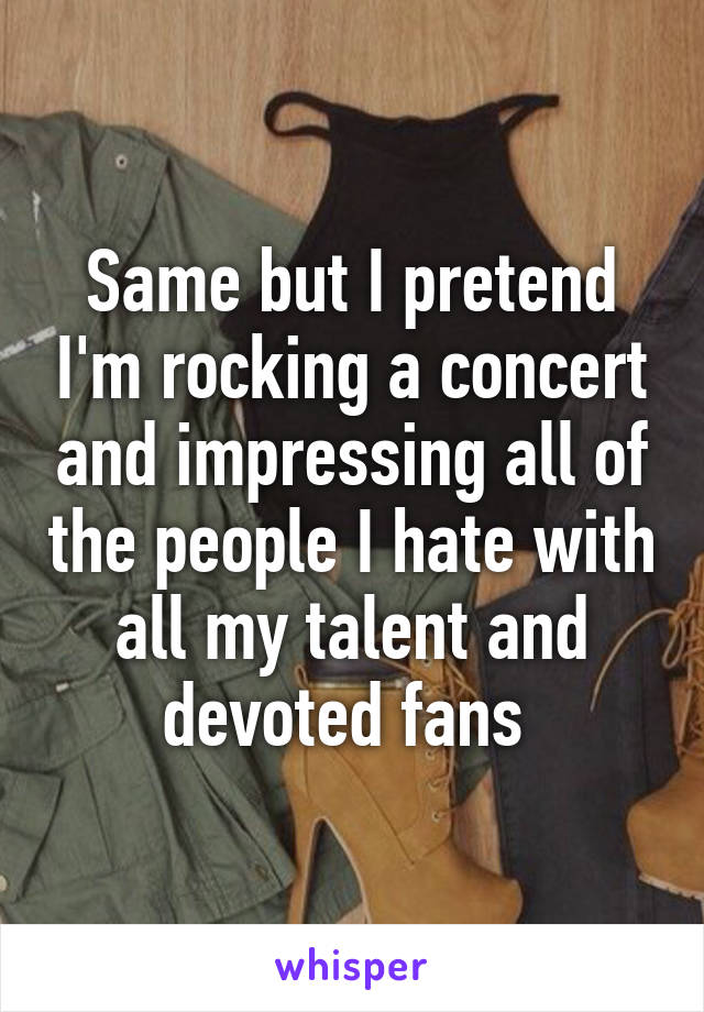 Same but I pretend I'm rocking a concert and impressing all of the people I hate with all my talent and devoted fans 