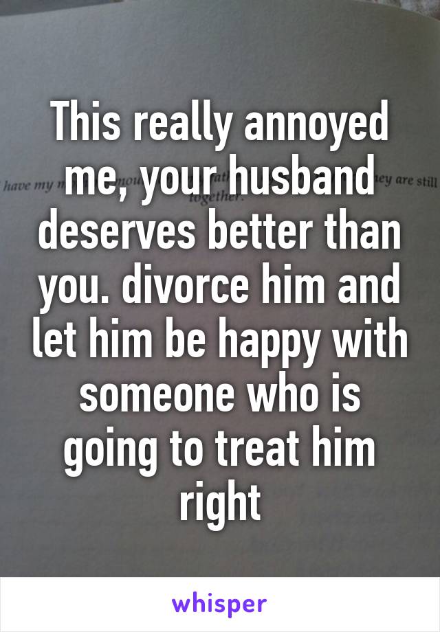 This really annoyed me, your husband deserves better than you. divorce him and let him be happy with someone who is going to treat him right