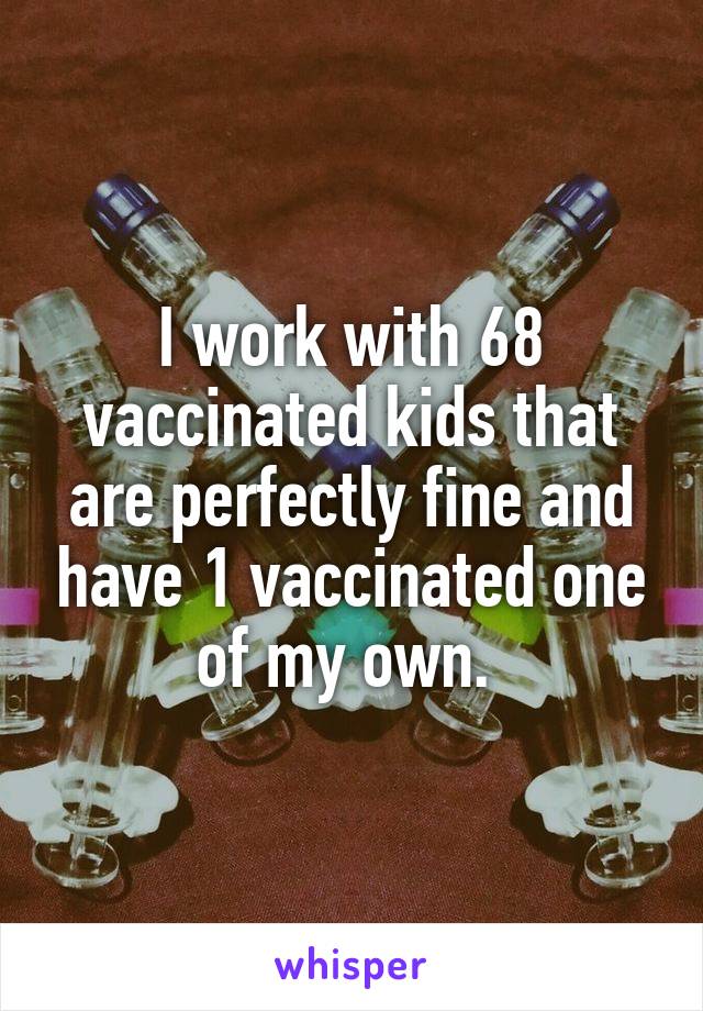 I work with 68 vaccinated kids that are perfectly fine and have 1 vaccinated one of my own. 