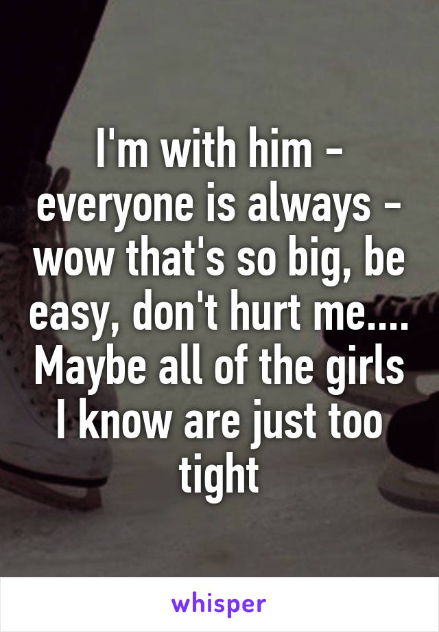 I'm with him - everyone is always - wow that's so big, be easy, don't hurt me.... Maybe all of the girls I know are just too tight