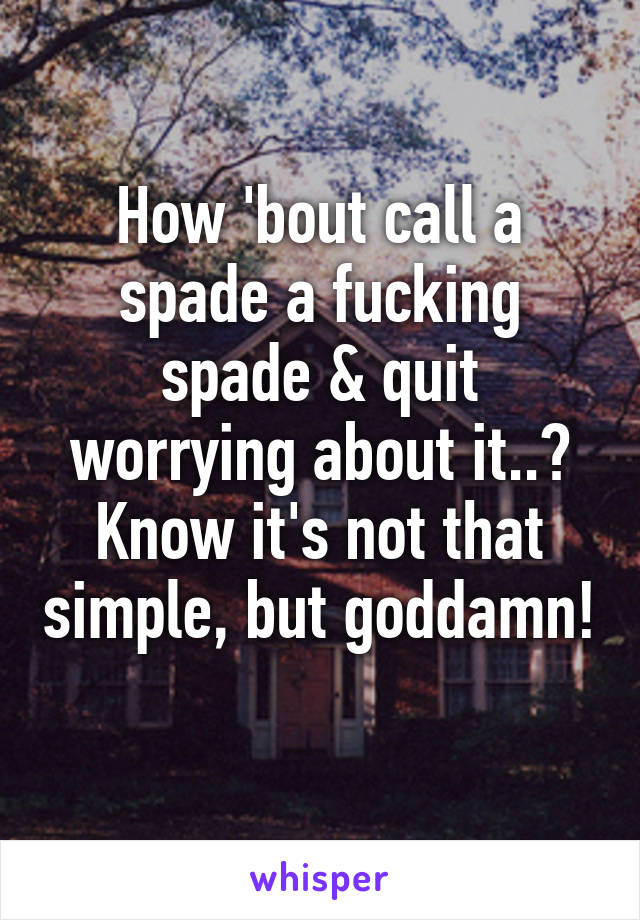 How 'bout call a spade a fucking spade & quit worrying about it..? Know it's not that simple, but goddamn!   