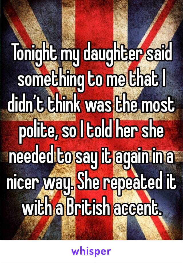 Tonight my daughter said something to me that I didn’t think was the most polite, so I told her she needed to say it again in a nicer way. She repeated it with a British accent.