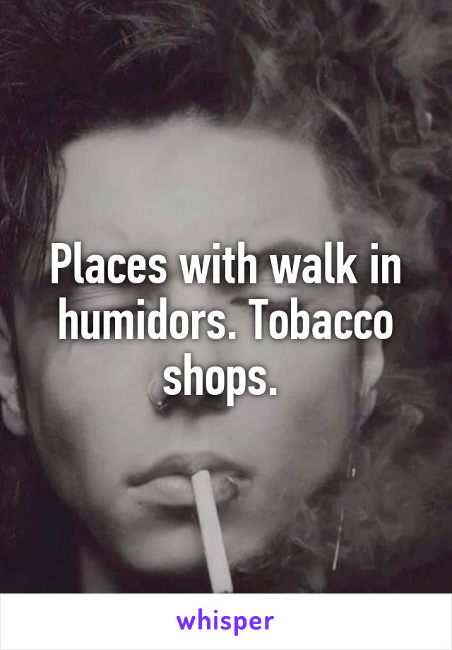 Places with walk in humidors. Tobacco shops. 