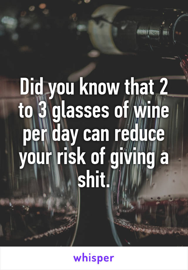 Did you know that 2 to 3 glasses of wine per day can reduce your risk of giving a shit.
