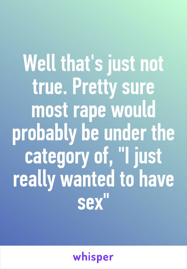 Well that's just not true. Pretty sure most rape would probably be under the category of, "I just really wanted to have sex"