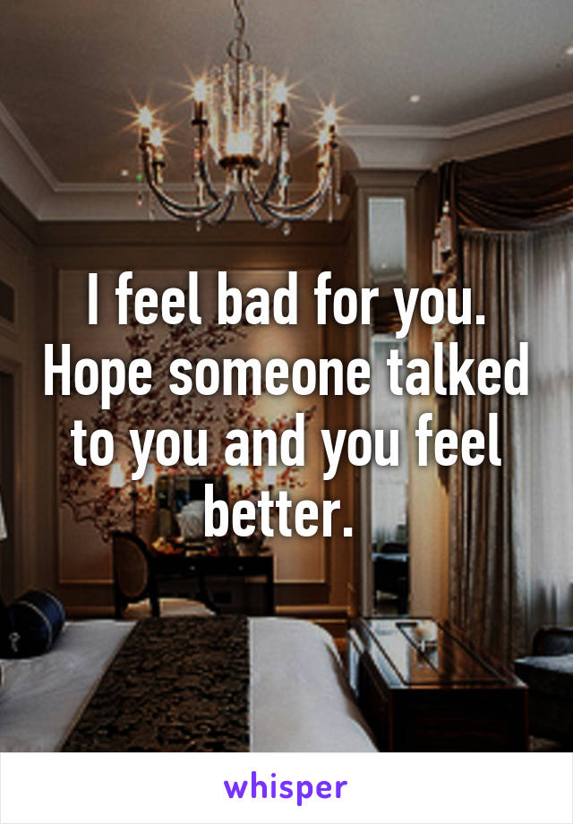 I feel bad for you. Hope someone talked to you and you feel better. 