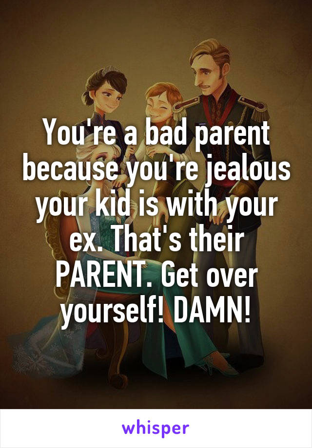 You're a bad parent because you're jealous your kid is with your ex. That's their PARENT. Get over yourself! DAMN!