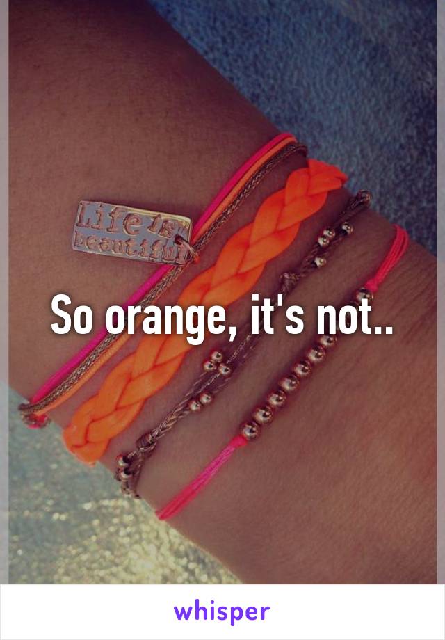 So orange, it's not..