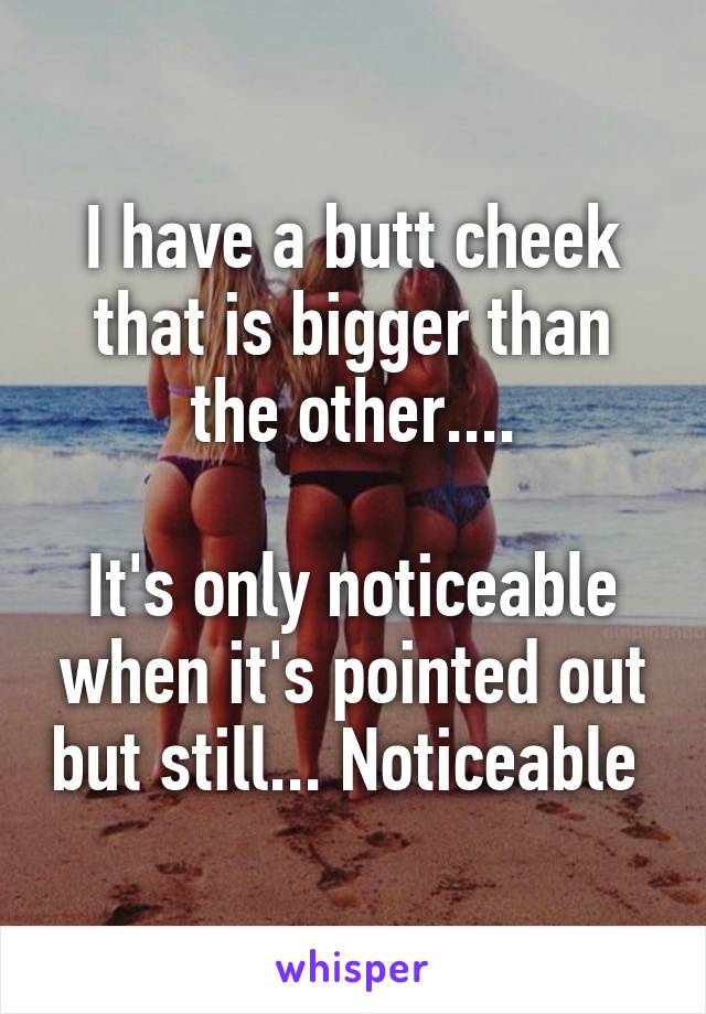 I have a butt cheek that is bigger than the other....

It's only noticeable when it's pointed out but still... Noticeable 