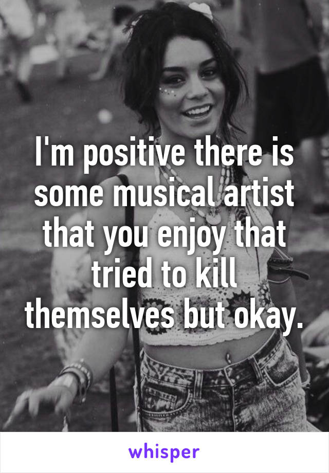 I'm positive there is some musical artist that you enjoy that tried to kill themselves but okay.