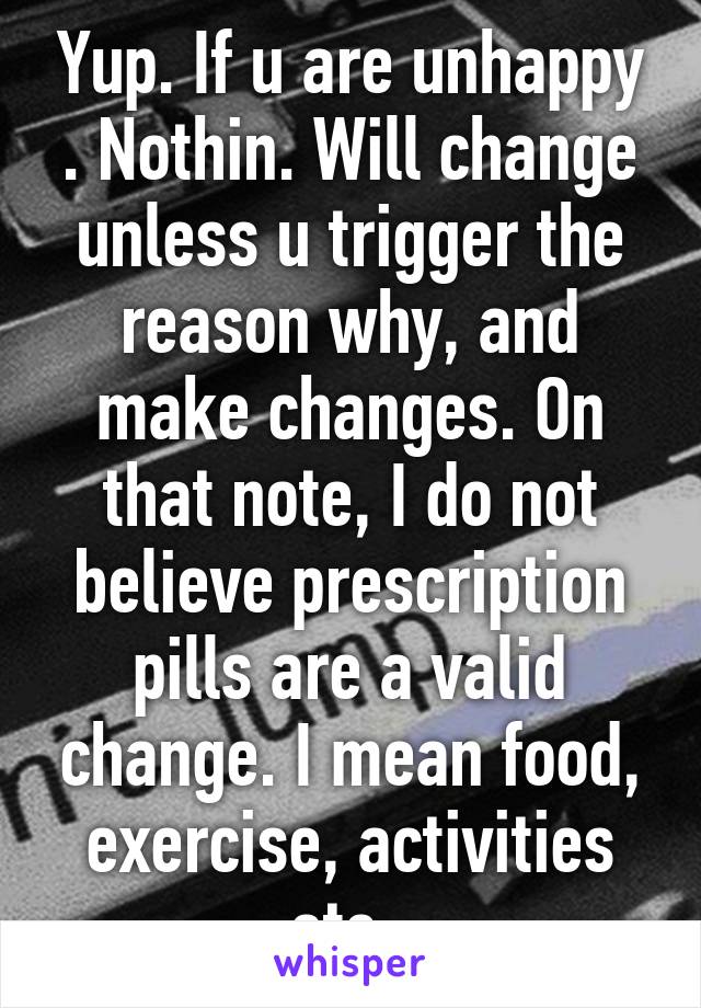 Yup. If u are unhappy . Nothin. Will change unless u trigger the reason why, and make changes. On that note, I do not believe prescription pills are a valid change. I mean food, exercise, activities etc. 