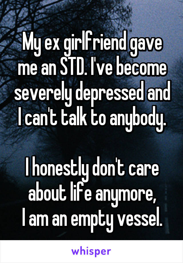 My ex girlfriend gave
me an STD. I've become severely depressed and I can't talk to anybody.

I honestly don't care
about life anymore,
I am an empty vessel.