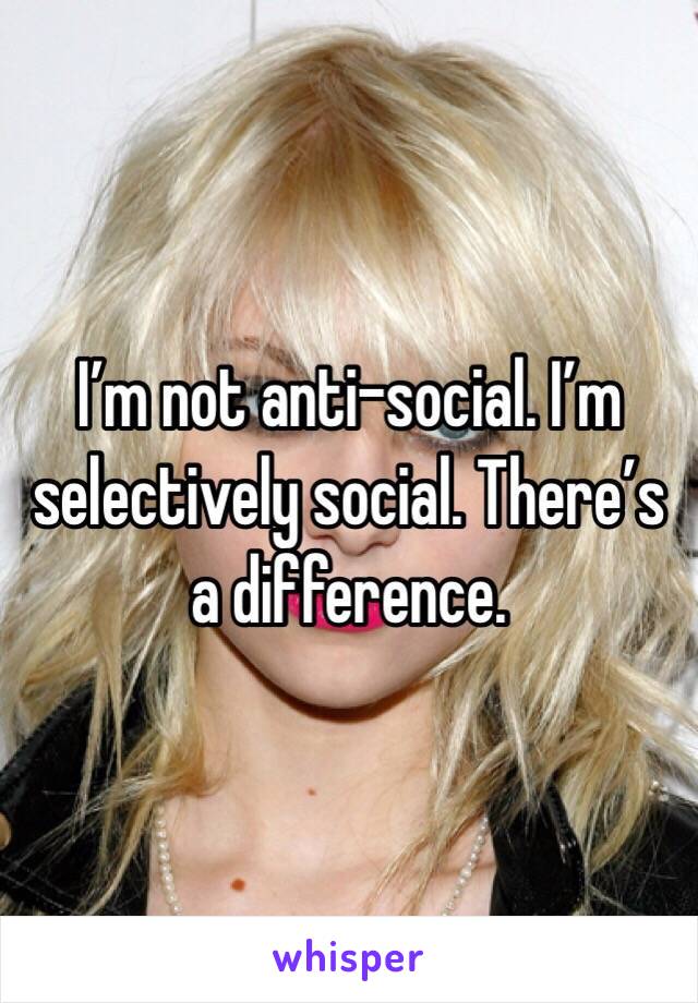 I’m not anti-social. I’m selectively social. There’s a difference.