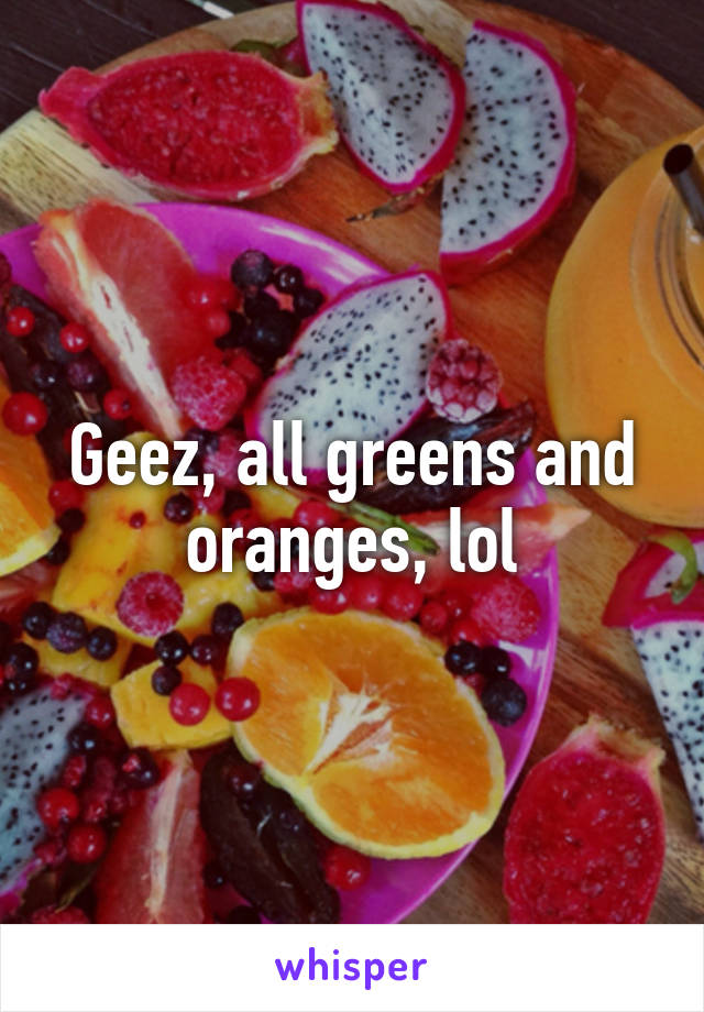 Geez, all greens and oranges, lol