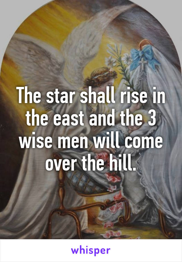 The star shall rise in the east and the 3 wise men will come over the hill.