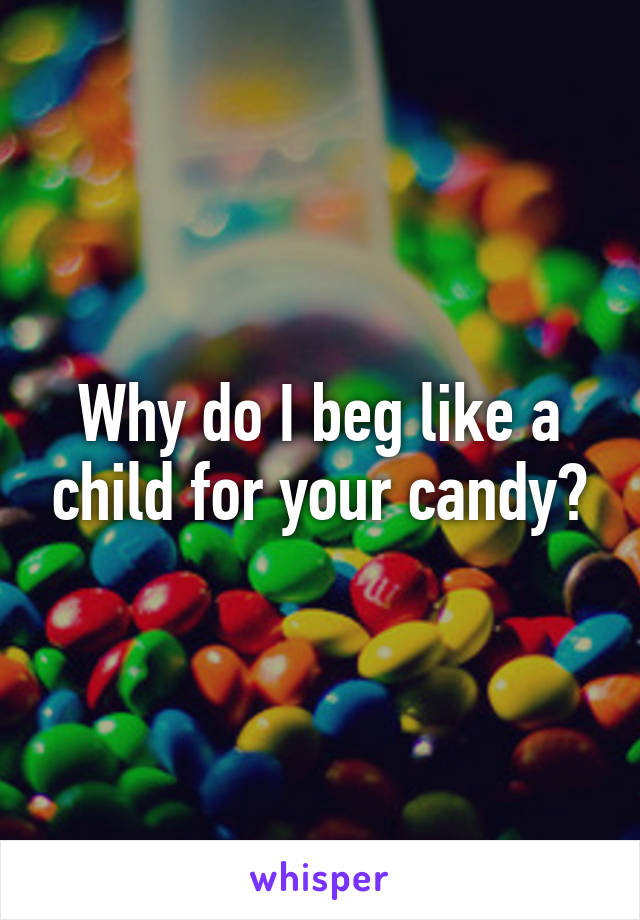 Why do I beg like a child for your candy?