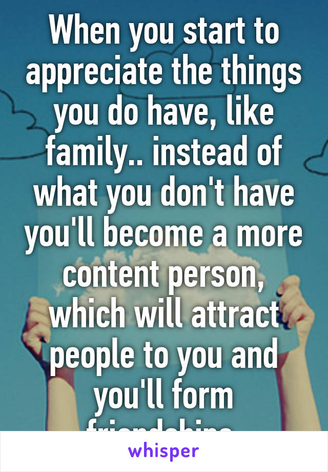 When you start to appreciate the things you do have, like family.. instead of what you don't have you'll become a more content person, which will attract people to you and you'll form friendships.