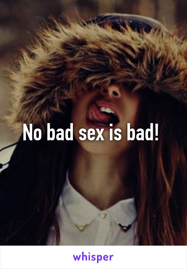 No bad sex is bad! 