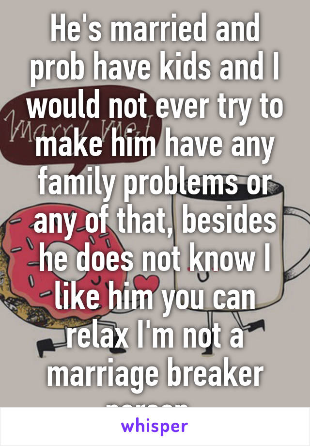 He's married and prob have kids and I would not ever try to make him have any family problems or any of that, besides he does not know I like him you can relax I'm not a marriage breaker person. 