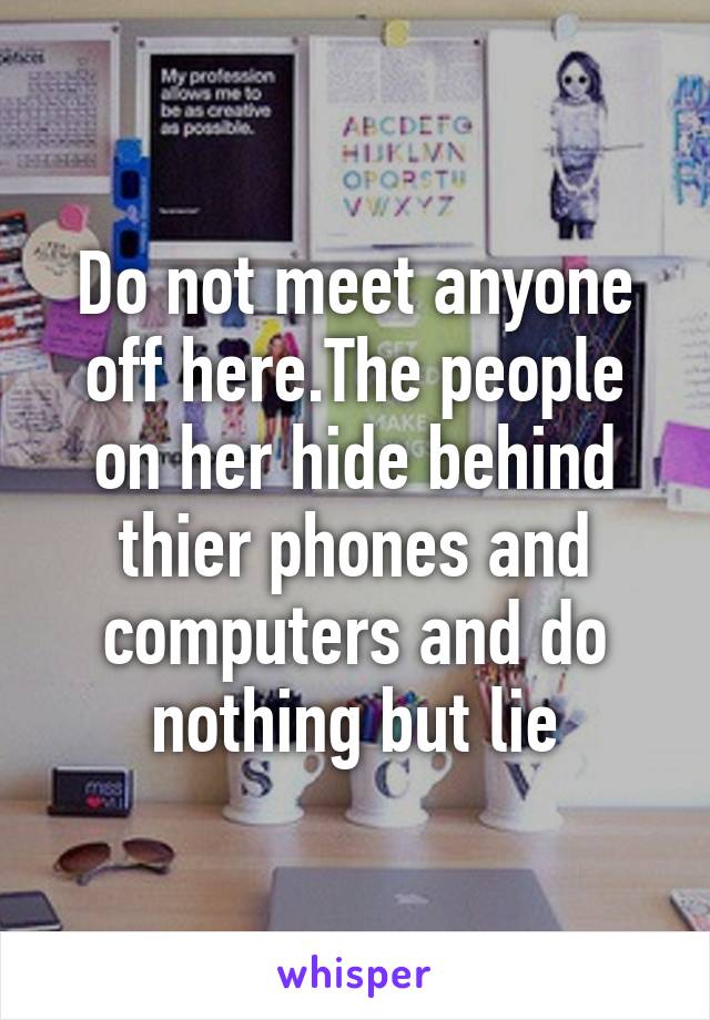 Do not meet anyone off here.The people on her hide behind thier phones and computers and do nothing but lie