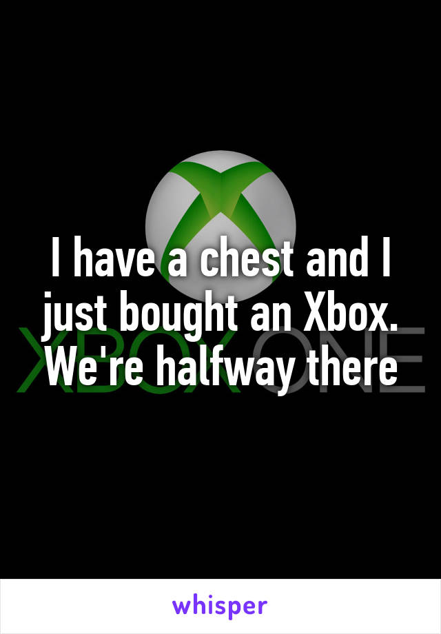 I have a chest and I just bought an Xbox. We're halfway there