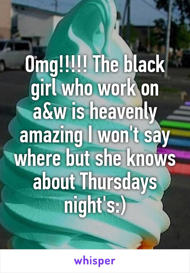 Omg!!!!! The black girl who work on a&w is heavenly amazing I won't say where but she knows about Thursdays night's:)