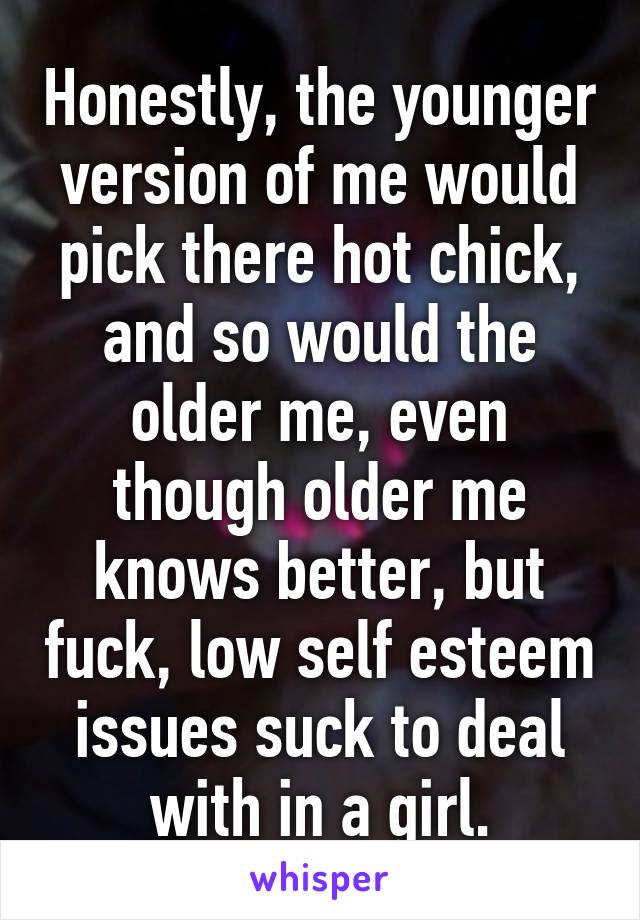 Honestly, the younger version of me would pick there hot chick, and so would the older me, even though older me knows better, but fuck, low self esteem issues suck to deal with in a girl.