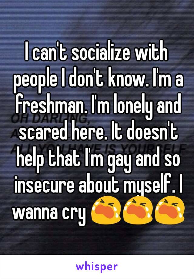 I can't socialize with people I don't know. I'm a freshman. I'm lonely and scared here. It doesn't help that I'm gay and so insecure about myself. I wanna cry 😭😭😭