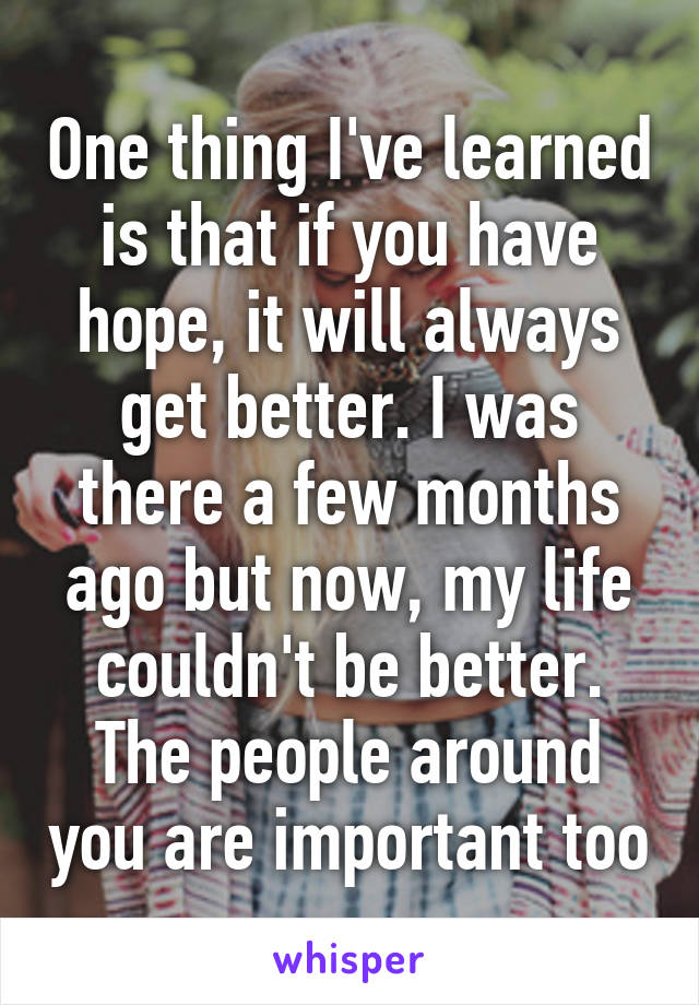 One thing I've learned is that if you have hope, it will always get better. I was there a few months ago but now, my life couldn't be better. The people around you are important too