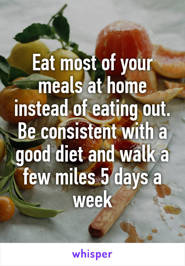 Eat most of your meals at home instead of eating out. Be consistent with a good diet and walk a few miles 5 days a week