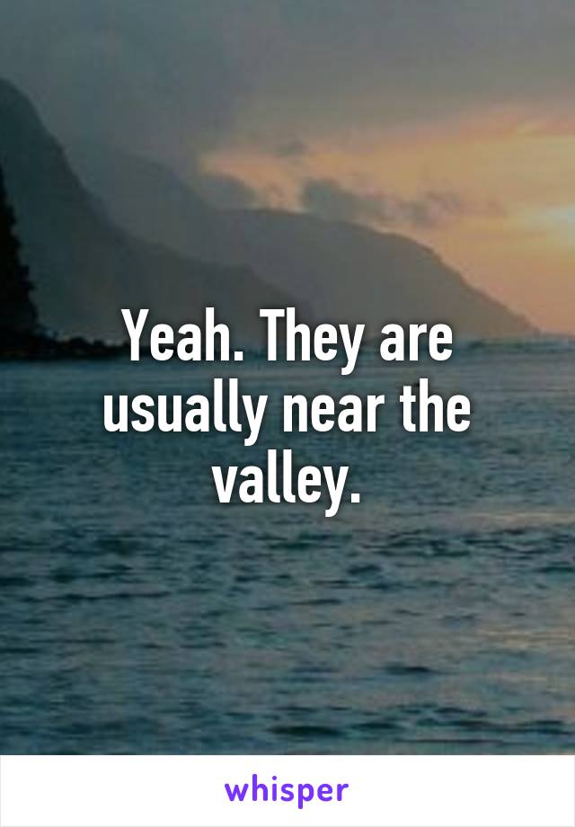 Yeah. They are usually near the valley.