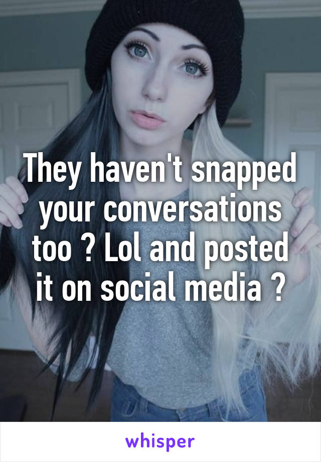 They haven't snapped your conversations too ? Lol and posted it on social media ?