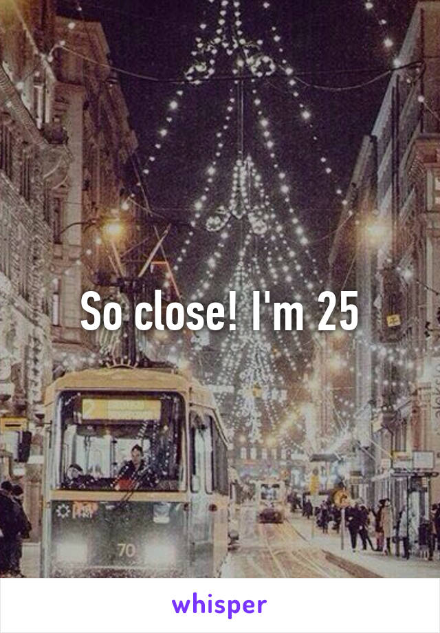 So close! I'm 25