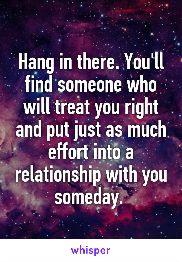 Hang in there. You'll find someone who will treat you right and put just as much effort into a relationship with you someday. 