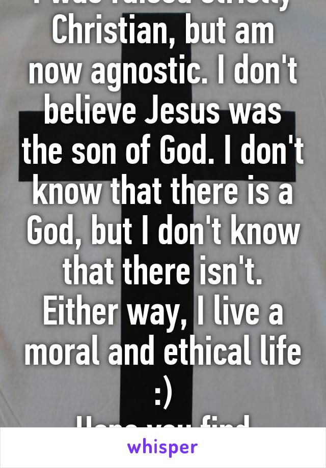 I was raised strictly Christian, but am now agnostic. I don't believe Jesus was the son of God. I don't know that there is a God, but I don't know that there isn't. Either way, I live a moral and ethical life :)
Hope you find yourself! 