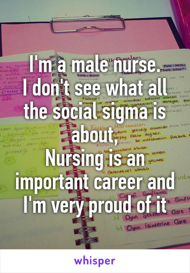 I'm a male nurse.
I don't see what all the social sigma is about,
Nursing is an important career and I'm very proud of it