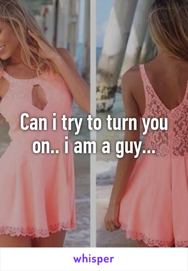 Can i try to turn you on.. i am a guy...