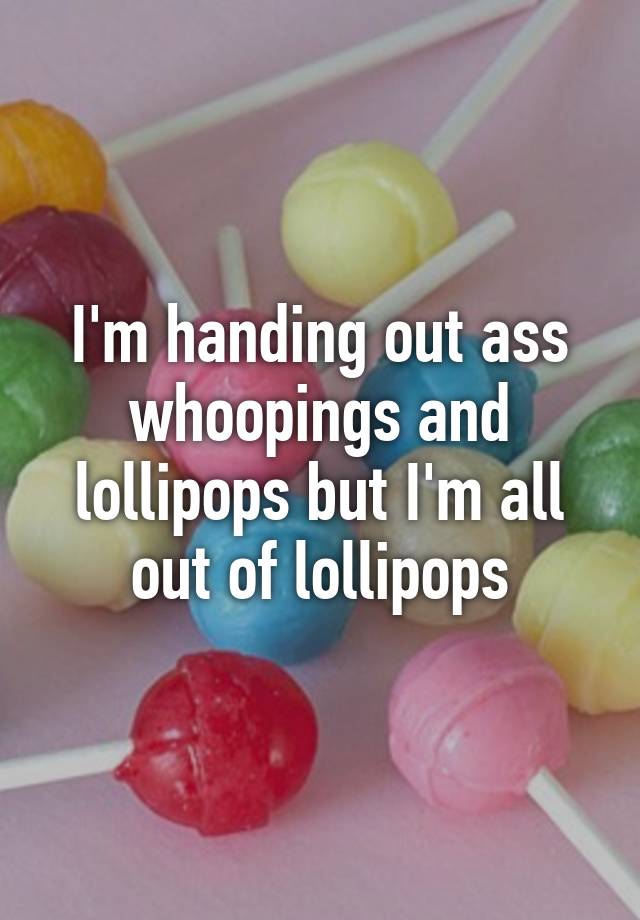 I'm handing out ass whoopings and lollipops but I'm all out of lollipops