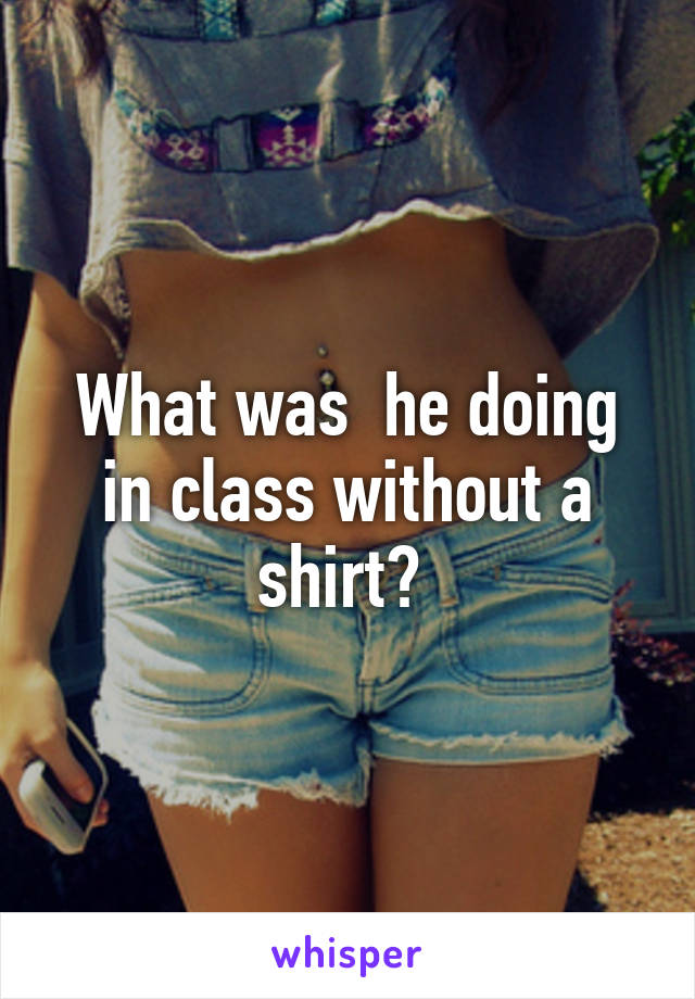What was  he doing in class without a shirt? 