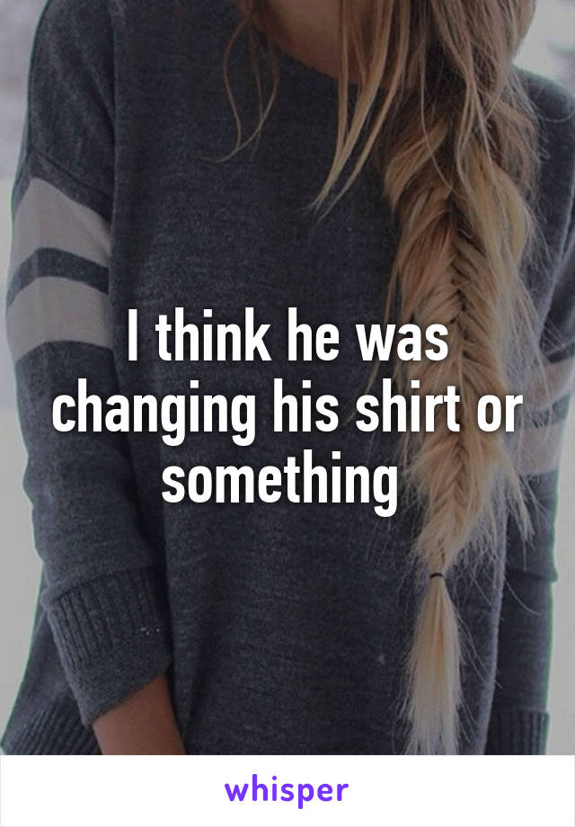 I think he was changing his shirt or something 