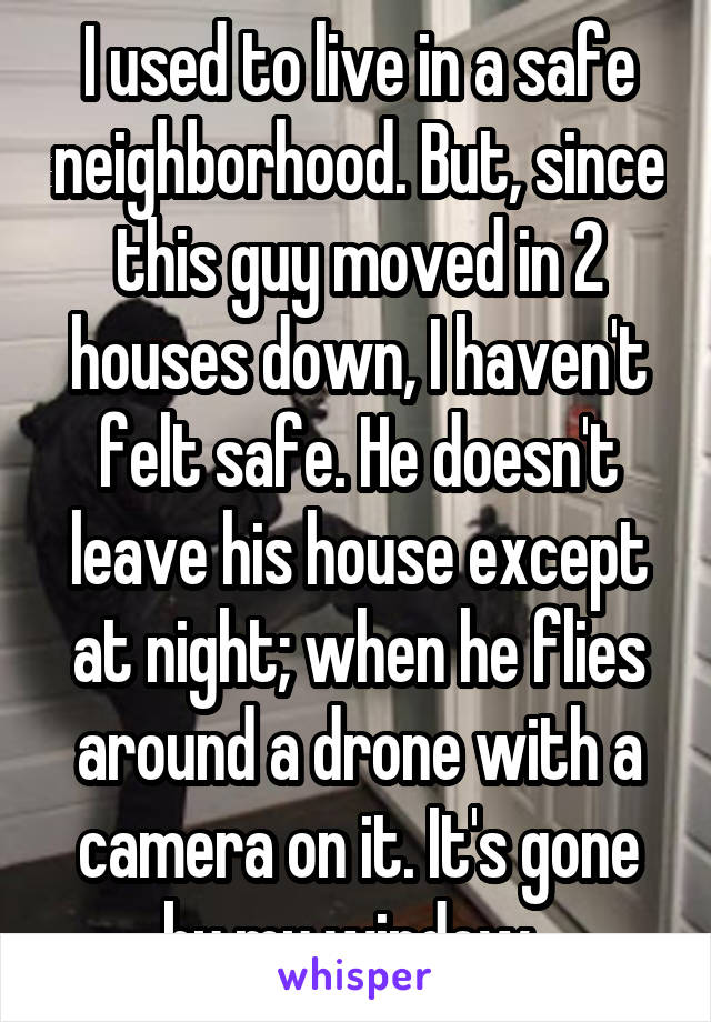 I used to live in a safe neighborhood. But, since this guy moved in 2 houses down, I haven't felt safe. He doesn't leave his house except at night; when he flies around a drone with a camera on it. It's gone by my window. 